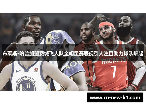 布莱斯·哈普加盟费城飞人队全明星赛表现引人注目助力球队崛起 布莱斯·哈普加盟费城飞人队全明星赛表现引人注目助力球队崛起