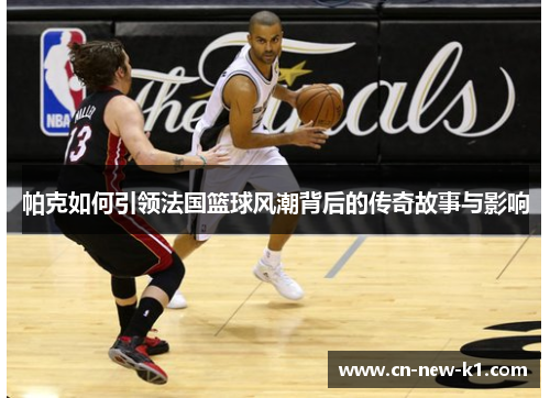 帕克如何引领法国篮球风潮背后的传奇故事与影响