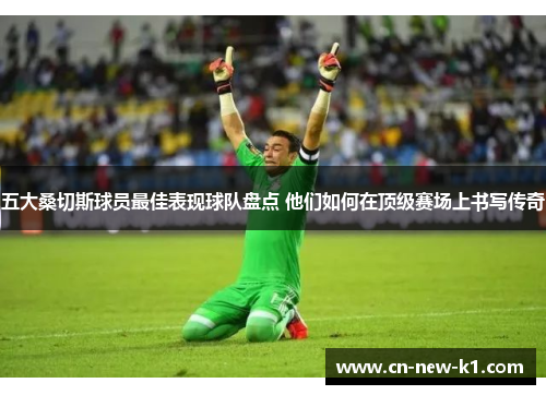 五大桑切斯球员最佳表现球队盘点 他们如何在顶级赛场上书写传奇