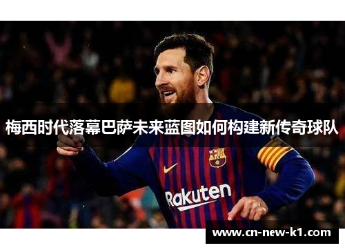 梅西时代落幕巴萨未来蓝图如何构建新传奇球队
