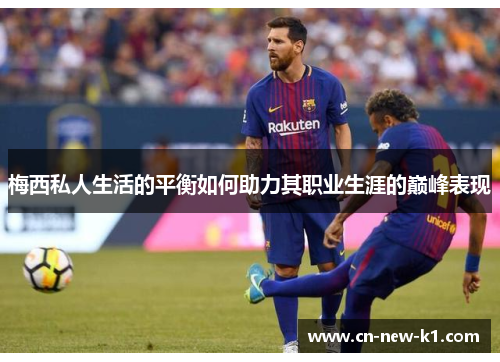 梅西私人生活的平衡如何助力其职业生涯的巅峰表现 梅西私人生活的平衡如何助力其职业生涯的巅峰表现
