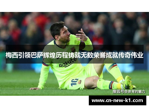 梅西引领巴萨辉煌历程铸就无数荣誉成就传奇伟业 梅西引领巴萨辉煌历程铸就无数荣誉成就传奇伟业