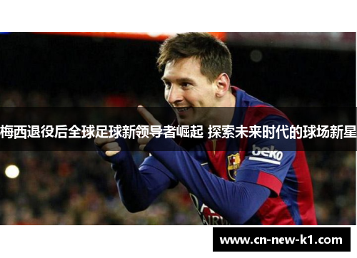 梅西退役后全球足球新领导者崛起 探索未来时代的球场新星