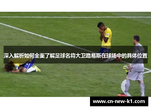 深入解析如何全面了解足球名将大卫路易斯在球场中的具体位置 深入解析如何全面了解足球名将大卫路易斯在球场中的具体位置