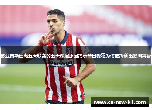苏亚雷斯远离五大联赛的五大深层原因揭示昔日锋霸为何选择淡出欧洲舞台