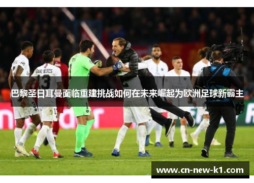 巴黎圣日耳曼面临重建挑战如何在未来崛起为欧洲足球新霸主 巴黎圣日耳曼面临重建挑战如何在未来崛起为欧洲足球新霸主