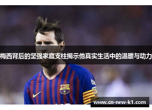 梅西背后的坚强家庭支柱揭示他真实生活中的温暖与动力