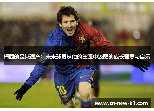 梅西的足球遗产：未来球员从他的生涯中汲取的成长智慧与启示