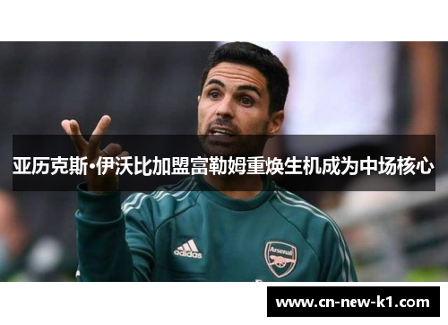 亚历克斯·伊沃比加盟富勒姆重焕生机成为中场核心