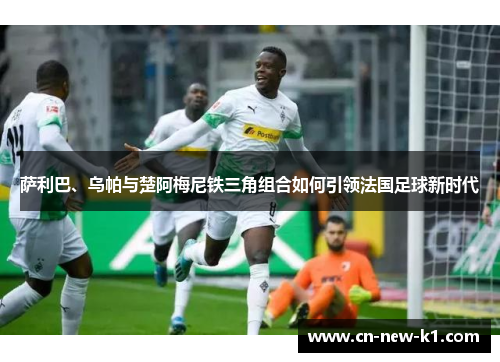 萨利巴、乌帕与楚阿梅尼铁三角组合如何引领法国足球新时代