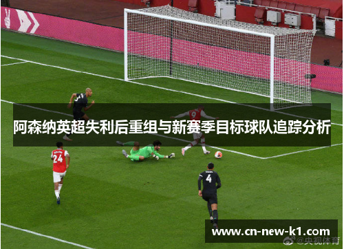 阿森纳英超失利后重组与新赛季目标球队追踪分析