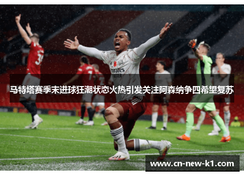 马特塔赛季末进球狂潮状态火热引发关注阿森纳争四希望复苏