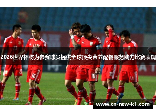 2026世界杯将为参赛球员提供全球顶尖营养配餐服务助力比赛表现