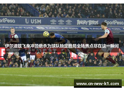 伊尔迪兹飞身冲顶绝杀为球队锁定胜局全场焦点尽在这一瞬间